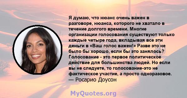 Я думаю, что нюанс очень важен в разговоре, нюанса, которого не хватало в течение долгого времени. Многие организации голосования существуют только каждые четыре года, вкладывая все эти деньги в «Ваш голос важен!» Разве 