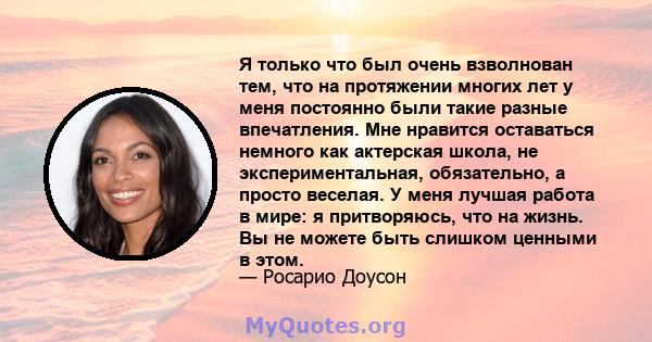 Я только что был очень взволнован тем, что на протяжении многих лет у меня постоянно были такие разные впечатления. Мне нравится оставаться немного как актерская школа, не экспериментальная, обязательно, а просто