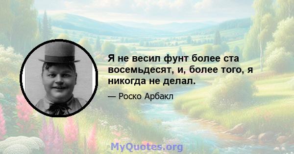 Я не весил фунт более ста восемьдесят, и, более того, я никогда не делал.