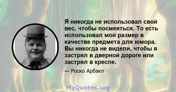 Я никогда не использовал свой вес, чтобы посмеяться. То есть использовал мой размер в качестве предмета для юмора. Вы никогда не видели, чтобы я застрял в дверной дороге или застрял в кресле.