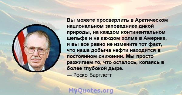 Вы можете просверлить в Арктическом национальном заповеднике дикой природы, на каждом континентальном шельфе и на каждом холме в Америке, и вы все равно не измените тот факт, что наша добыча нефти находится в постоянном 