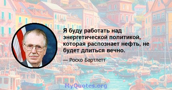 Я буду работать над энергетической политикой, которая распознает нефть, не будет длиться вечно.