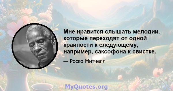 Мне нравится слышать мелодии, которые переходят от одной крайности к следующему, например, саксофона к свистке.