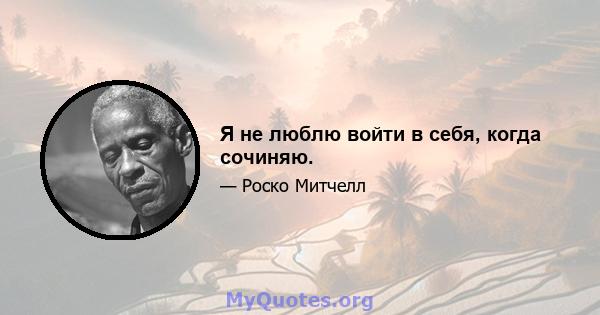 Я не люблю войти в себя, когда сочиняю.