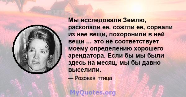 Мы исследовали Землю, раскопали ее, сожгли ее, сорвали из нее вещи, похоронили в ней вещи ... это не соответствует моему определению хорошего арендатора. Если бы мы были здесь на месяц, мы бы давно выселили.