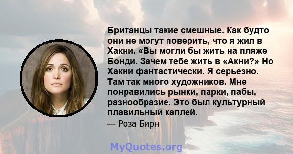 Британцы такие смешные. Как будто они не могут поверить, что я жил в Хакни. «Вы могли бы жить на пляже Бонди. Зачем тебе жить в «Акни?» Но Хакни фантастически. Я серьезно. Там так много художников. Мне понравились