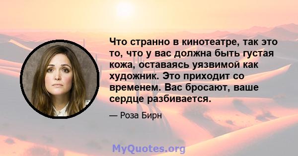 Что странно в кинотеатре, так это то, что у вас должна быть густая кожа, оставаясь уязвимой как художник. Это приходит со временем. Вас бросают, ваше сердце разбивается.