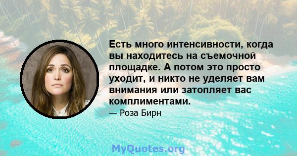 Есть много интенсивности, когда вы находитесь на съемочной площадке. А потом это просто уходит, и никто не уделяет вам внимания или затопляет вас комплиментами.