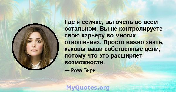 Где я сейчас, вы очень во всем остальном. Вы не контролируете свою карьеру во многих отношениях. Просто важно знать, каковы ваши собственные цели, потому что это расширяет возможности.