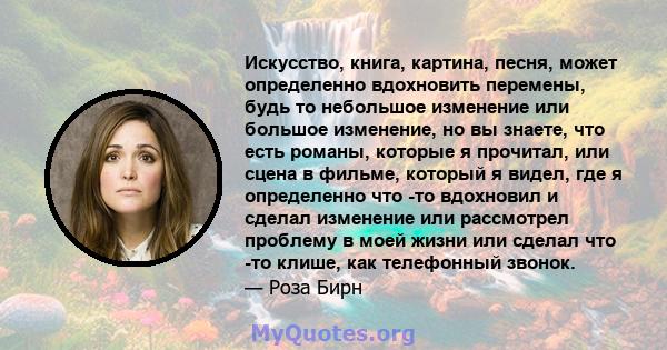 Искусство, книга, картина, песня, может определенно вдохновить перемены, будь то небольшое изменение или большое изменение, но вы знаете, что есть романы, которые я прочитал, или сцена в фильме, который я видел, где я