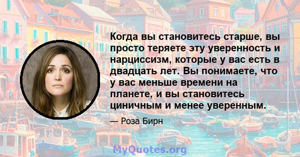 Когда вы становитесь старше, вы просто теряете эту уверенность и нарциссизм, которые у вас есть в двадцать лет. Вы понимаете, что у вас меньше времени на планете, и вы становитесь циничным и менее уверенным.