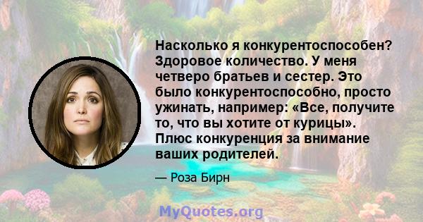 Насколько я конкурентоспособен? Здоровое количество. У меня четверо братьев и сестер. Это было конкурентоспособно, просто ужинать, например: «Все, получите то, что вы хотите от курицы». Плюс конкуренция за внимание