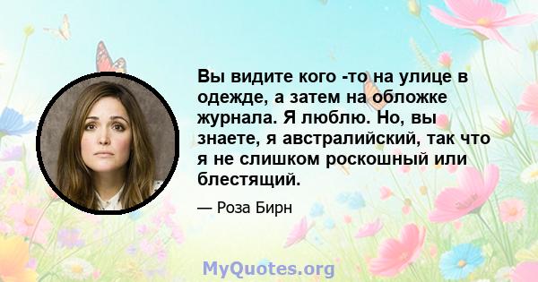 Вы видите кого -то на улице в одежде, а затем на обложке журнала. Я люблю. Но, вы знаете, я австралийский, так что я не слишком роскошный или блестящий.