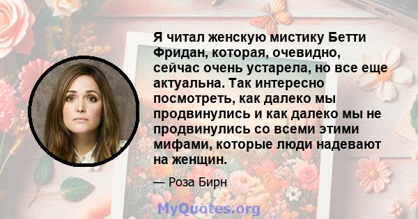 Я читал женскую мистику Бетти Фридан, которая, очевидно, сейчас очень устарела, но все еще актуальна. Так интересно посмотреть, как далеко мы продвинулись и как далеко мы не продвинулись со всеми этими мифами, которые