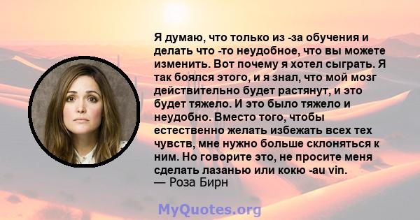 Я думаю, что только из -за обучения и делать что -то неудобное, что вы можете изменить. Вот почему я хотел сыграть. Я так боялся этого, и я знал, что мой мозг действительно будет растянут, и это будет тяжело. И это было 