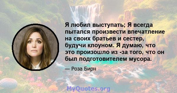 Я любил выступать; Я всегда пытался произвести впечатление на своих братьев и сестер, будучи клоуном. Я думаю, что это произошло из -за того, что он был подготовителем мусора.