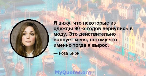 Я вижу, что некоторые из одежды 90 -х годов вернулись в моду. Это действительно волнует меня, потому что именно тогда я вырос.