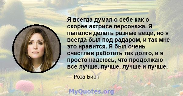 Я всегда думал о себе как о скорее актрисе персонажа. Я пытался делать разные вещи, но я всегда был под радаром, и так мне это нравится. Я был очень счастлив работать так долго, и я просто надеюсь, что продолжаю все