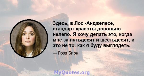 Здесь, в Лос -Анджелесе, стандарт красоты довольно нелепо. Я хочу делать это, когда мне за пятьдесят и шестьдесят, и это не то, как я буду выглядеть.