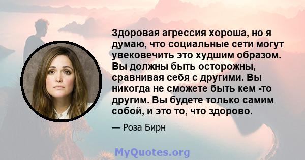 Здоровая агрессия хороша, но я думаю, что социальные сети могут увековечить это худшим образом. Вы должны быть осторожны, сравнивая себя с другими. Вы никогда не сможете быть кем -то другим. Вы будете только самим