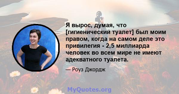 Я вырос, думая, что [гигиенический туалет] был моим правом, когда на самом деле это привилегия - 2,5 миллиарда человек во всем мире не имеют адекватного туалета.