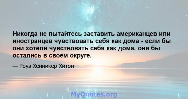 Никогда не пытайтесь заставить американцев или иностранцев чувствовать себя как дома - если бы они хотели чувствовать себя как дома, они бы остались в своем округе.