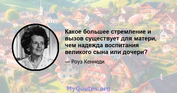 Какое большее стремление и вызов существует для матери, чем надежда воспитания великого сына или дочери?