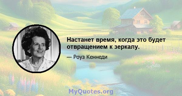 Настанет время, когда это будет отвращением к зеркалу.