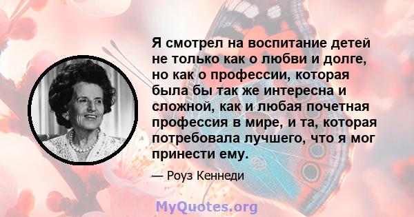 Я смотрел на воспитание детей не только как о любви и долге, но как о профессии, которая была бы так же интересна и сложной, как и любая почетная профессия в мире, и та, которая потребовала лучшего, что я мог принести