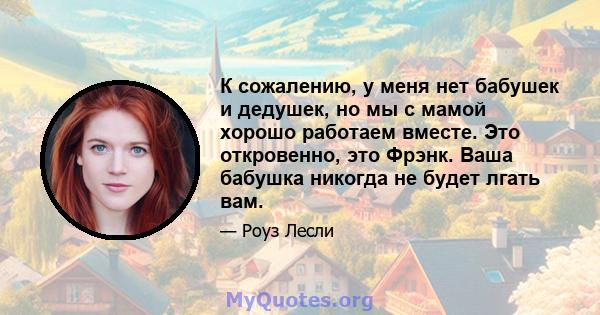 К сожалению, у меня нет бабушек и дедушек, но мы с мамой хорошо работаем вместе. Это откровенно, это Фрэнк. Ваша бабушка никогда не будет лгать вам.