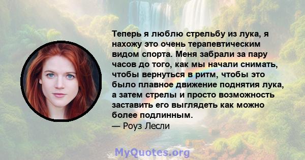 Теперь я люблю стрельбу из лука, я нахожу это очень терапевтическим видом спорта. Меня забрали за пару часов до того, как мы начали снимать, чтобы вернуться в ритм, чтобы это было плавное движение поднятия лука, а затем 