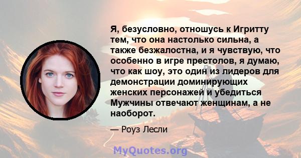 Я, безусловно, отношусь к Игритту тем, что она настолько сильна, а также безжалостна, и я чувствую, что особенно в игре престолов, я думаю, что как шоу, это один из лидеров для демонстрации доминирующих женских