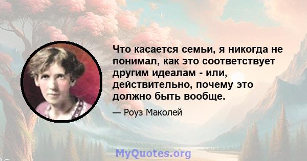 Что касается семьи, я никогда не понимал, как это соответствует другим идеалам - или, действительно, почему это должно быть вообще.