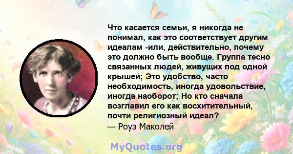 Что касается семьи, я никогда не понимал, как это соответствует другим идеалам -или, действительно, почему это должно быть вообще. Группа тесно связанных людей, живущих под одной крышей; Это удобство, часто