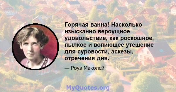 Горячая ванна! Насколько изысканно вероущное удовольствие, как роскошное, пылкое и вопиющее утешение для суровости, аскезы, отречения дня.