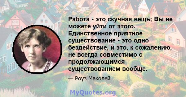 Работа - это скучная вещь; Вы не можете уйти от этого. Единственное приятное существование - это одно бездействие, и это, к сожалению, не всегда совместимо с продолжающимся существованием вообще.