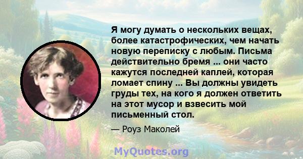 Я могу думать о нескольких вещах, более катастрофических, чем начать новую переписку с любым. Письма действительно бремя ... они часто кажутся последней каплей, которая ломает спину ... Вы должны увидеть груды тех, на