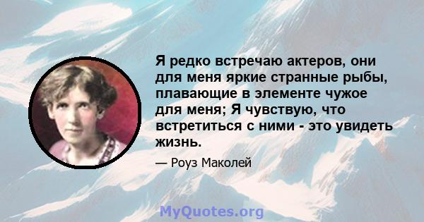 Я редко встречаю актеров, они для меня яркие странные рыбы, плавающие в элементе чужое для меня; Я чувствую, что встретиться с ними - это увидеть жизнь.