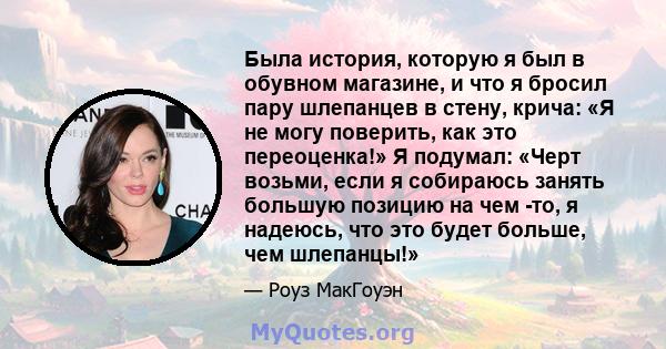 Была история, которую я был в обувном магазине, и что я бросил пару шлепанцев в стену, крича: «Я не могу поверить, как это переоценка!» Я подумал: «Черт возьми, если я собираюсь занять большую позицию на чем -то, я