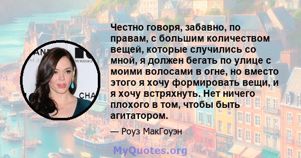 Честно говоря, забавно, по правам, с большим количеством вещей, которые случились со мной, я должен бегать по улице с моими волосами в огне, но вместо этого я хочу формировать вещи, и я хочу встряхнуть. Нет ничего