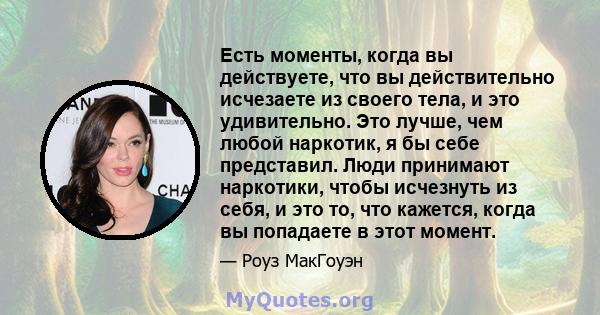 Есть моменты, когда вы действуете, что вы действительно исчезаете из своего тела, и это удивительно. Это лучше, чем любой наркотик, я бы себе представил. Люди принимают наркотики, чтобы исчезнуть из себя, и это то, что