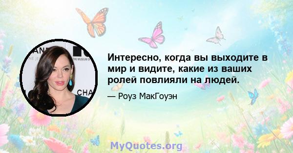 Интересно, когда вы выходите в мир и видите, какие из ваших ролей повлияли на людей.