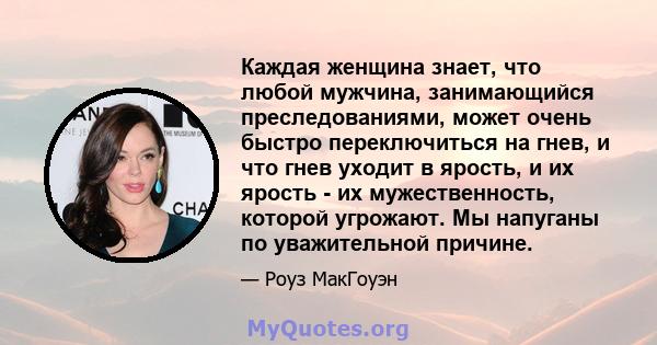 Каждая женщина знает, что любой мужчина, занимающийся преследованиями, может очень быстро переключиться на гнев, и что гнев уходит в ярость, и их ярость - их мужественность, которой угрожают. Мы напуганы по уважительной 