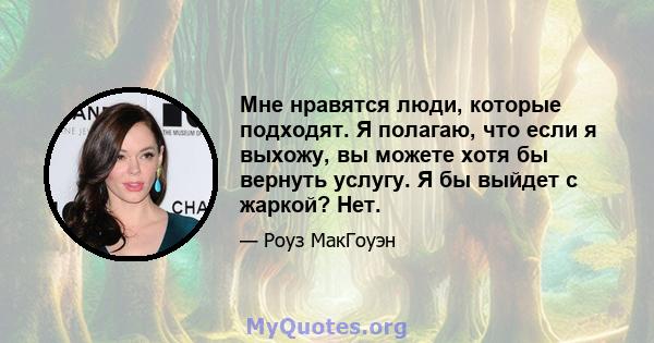 Мне нравятся люди, которые подходят. Я полагаю, что если я выхожу, вы можете хотя бы вернуть услугу. Я бы выйдет с жаркой? Нет.