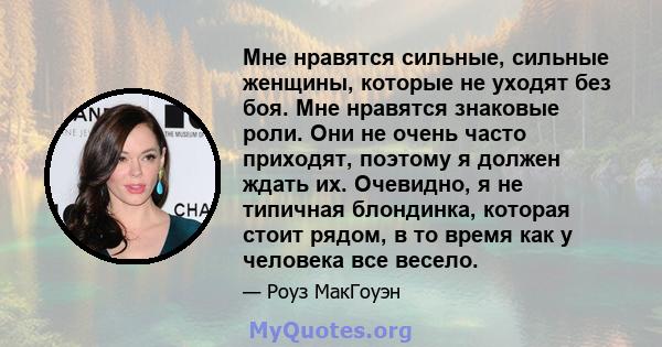 Мне нравятся сильные, сильные женщины, которые не уходят без боя. Мне нравятся знаковые роли. Они не очень часто приходят, поэтому я должен ждать их. Очевидно, я не типичная блондинка, которая стоит рядом, в то время