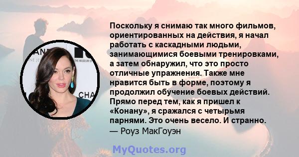 Поскольку я снимаю так много фильмов, ориентированных на действия, я начал работать с каскадными людьми, занимающимися боевыми тренировками, а затем обнаружил, что это просто отличные упражнения. Также мне нравится быть 