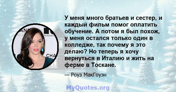 У меня много братьев и сестер, и каждый фильм помог оплатить обучение. А потом я был похож, у меня остался только один в колледже, так почему я это делаю? Но теперь я хочу вернуться в Италию и жить на ферме в Тоскане.