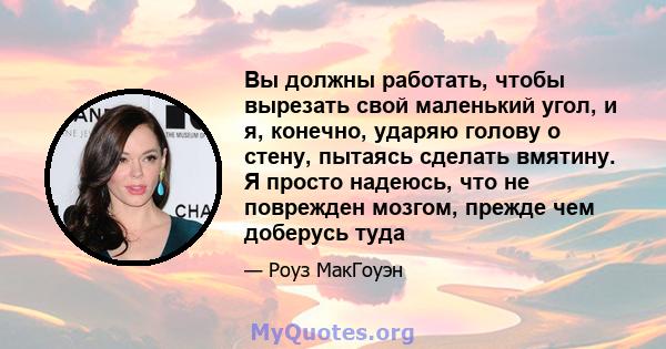 Вы должны работать, чтобы вырезать свой маленький угол, и я, конечно, ударяю голову о стену, пытаясь сделать вмятину. Я просто надеюсь, что не поврежден мозгом, прежде чем доберусь туда