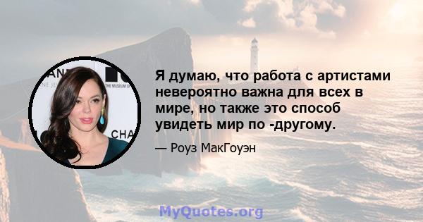 Я думаю, что работа с артистами невероятно важна для всех в мире, но также это способ увидеть мир по -другому.