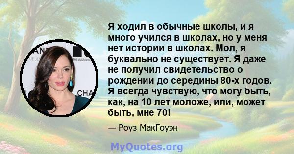 Я ходил в обычные школы, и я много учился в школах, но у меня нет истории в школах. Мол, я буквально не существует. Я даже не получил свидетельство о рождении до середины 80-х годов. Я всегда чувствую, что могу быть,